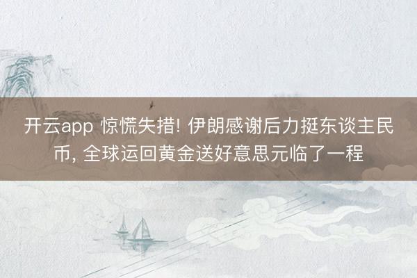 开云app 惊慌失措! 伊朗感谢后力挺东谈主民币， 全球运回黄金送好意思元临了一程