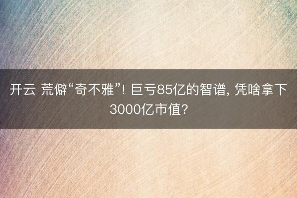 开云 荒僻“奇不雅”! 巨亏85亿的智谱， 凭啥拿下3000亿市值?