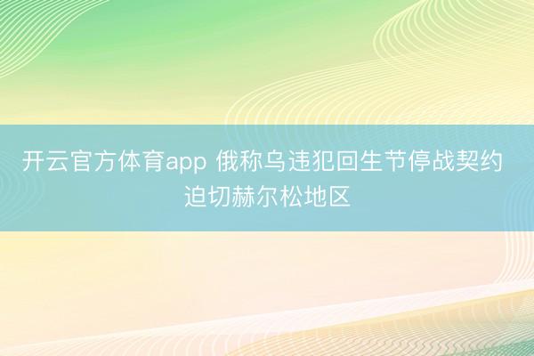 开云官方体育app 俄称乌违犯回生节停战契约 迫切赫尔松地区