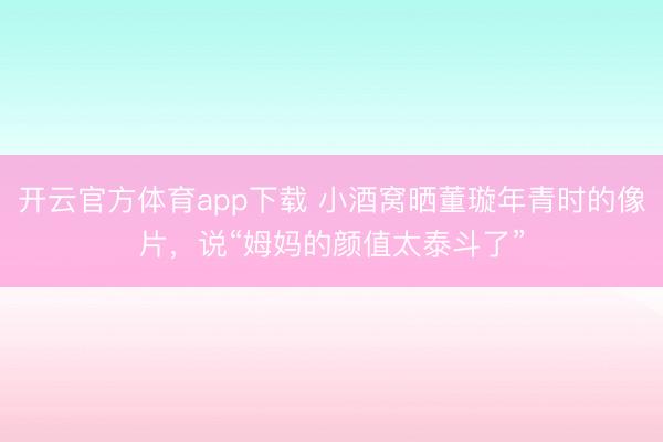 开云官方体育app下载 小酒窝晒董璇年青时的像片，说“姆妈的颜值太泰斗了”