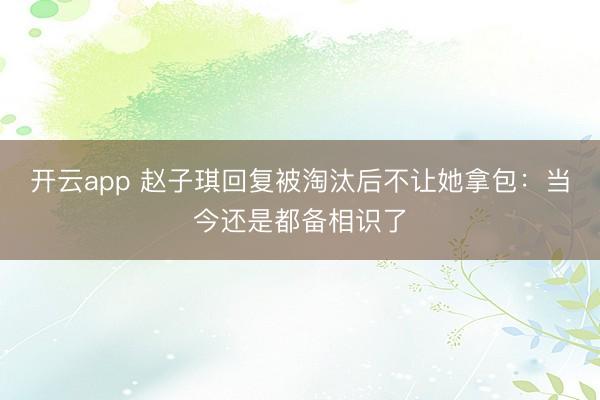 开云app 赵子琪回复被淘汰后不让她拿包：当今还是都备相识了
