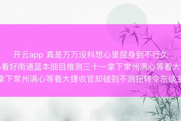 开云app 真是万万没料想心里屈身到不行久久弗成平复赛前我满心看好南通蓝本细目推测三十一拿下常州满心等着大捷收官却碰到不测扭转令东谈主大怒