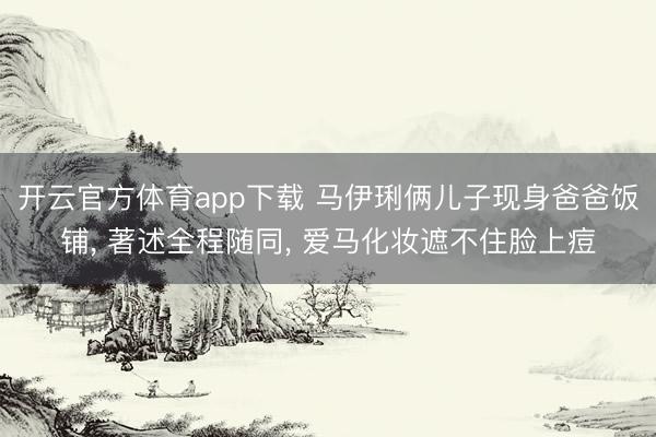开云官方体育app下载 马伊琍俩儿子现身爸爸饭铺, 著述全程随同, 爱马化妆遮不住脸上痘