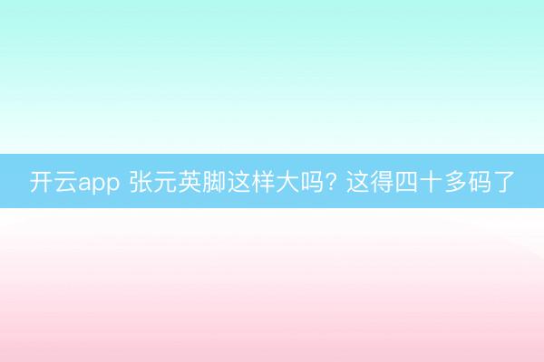开云app 张元英脚这样大吗? 这得四十多码了