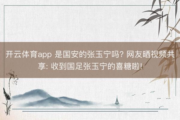 开云体育app 是国安的张玉宁吗? 网友晒视频共享: 收到国足张玉宁的喜糖啦!