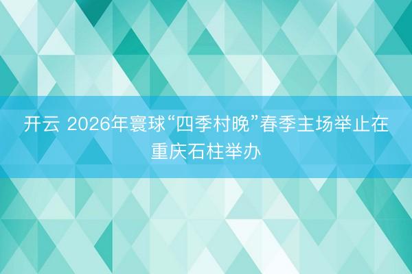 开云 2026年寰球“四季村晚”春季主场举止在重庆石柱举办
