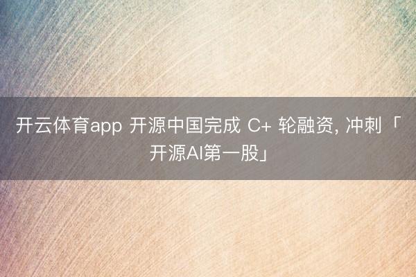 开云体育app 开源中国完成 C+ 轮融资， 冲刺「开源AI第一股」