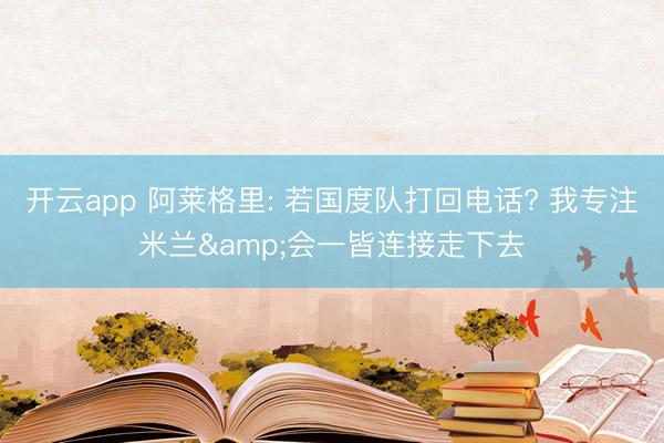 开云app 阿莱格里: 若国度队打回电话? 我专注米兰&会一皆连接走下去