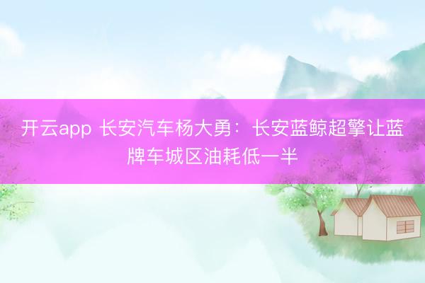 开云app 长安汽车杨大勇：长安蓝鲸超擎让蓝牌车城区油耗低一半