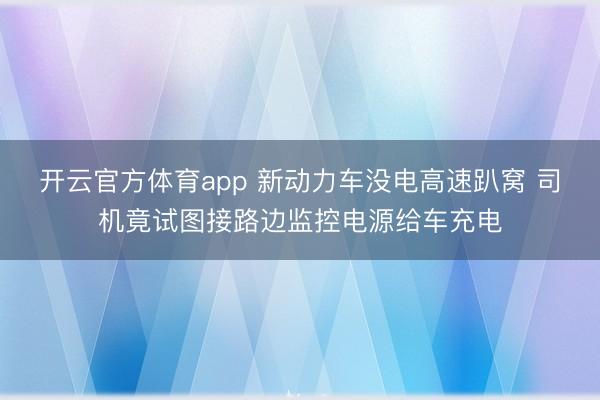 开云官方体育app 新动力车没电高速趴窝 司机竟试图接路边监控电源给车充电