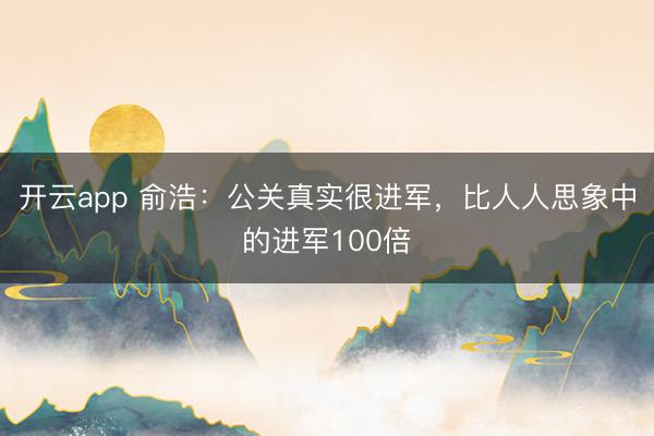 开云app 俞浩：公关真实很进军，比人人思象中的进军100倍