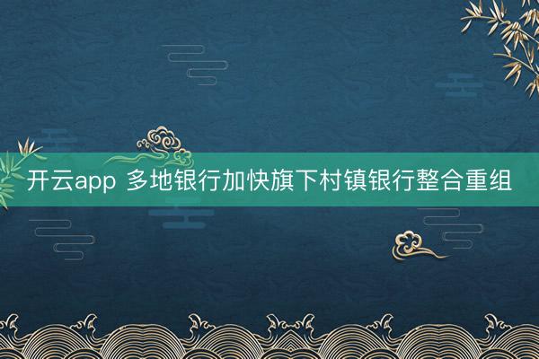 开云app 多地银行加快旗下村镇银行整合重组