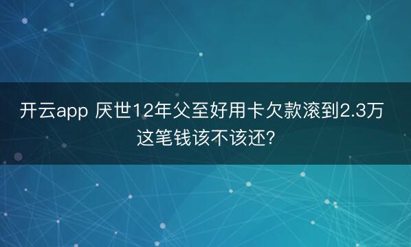 开云app 厌世12年父至好用卡欠款滚到2.3万 这笔钱该不该还？