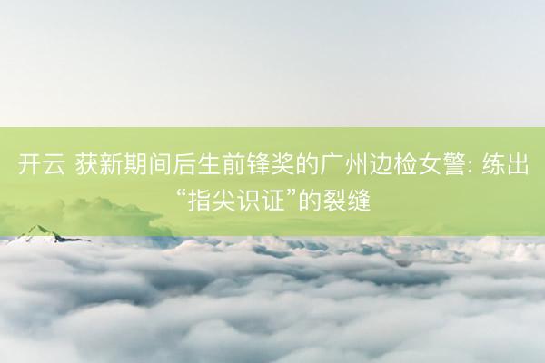 开云 获新期间后生前锋奖的广州边检女警: 练出“指尖识证”的裂缝