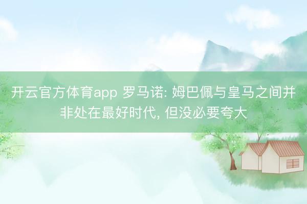 开云官方体育app 罗马诺: 姆巴佩与皇马之间并非处在最好时代， 但没必要夸大