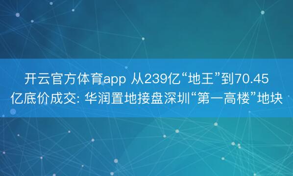 开云官方体育app 从239亿“地王”到70.45亿底价成交: 华润置地接盘深圳“第一高楼”地块