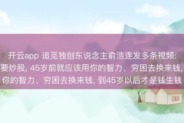 开云app 追觅独创东说念主俞浩连发多条视频: 漠视年青东说念主不要炒股， 45岁前就应该用你的智力、穷困去换来钱， 到45岁以后才是钱生钱