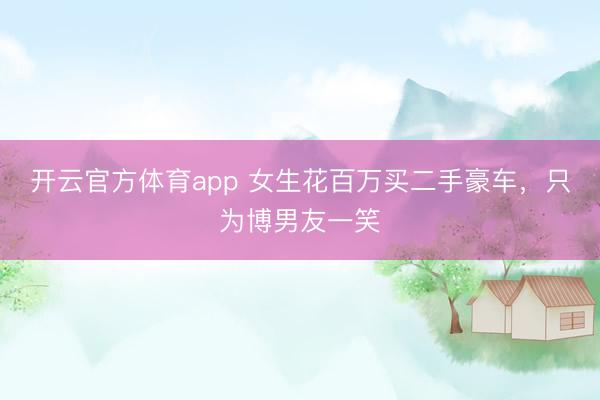 开云官方体育app 女生花百万买二手豪车，只为博男友一笑
