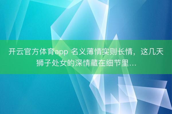 开云官方体育app 名义薄情实则长情，这几天狮子处女的深情藏在细节里…