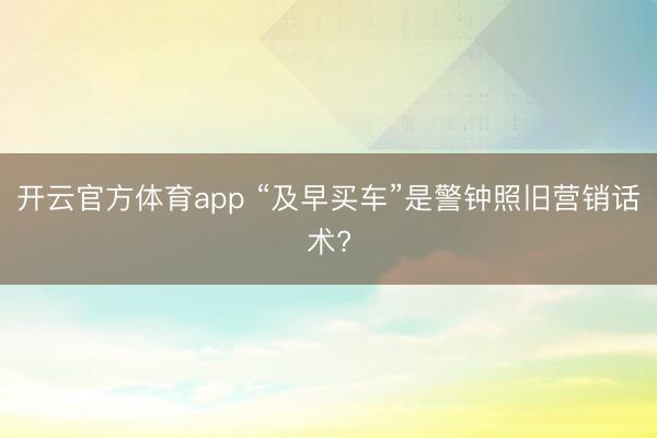 开云官方体育app “及早买车”是警钟照旧营销话术?