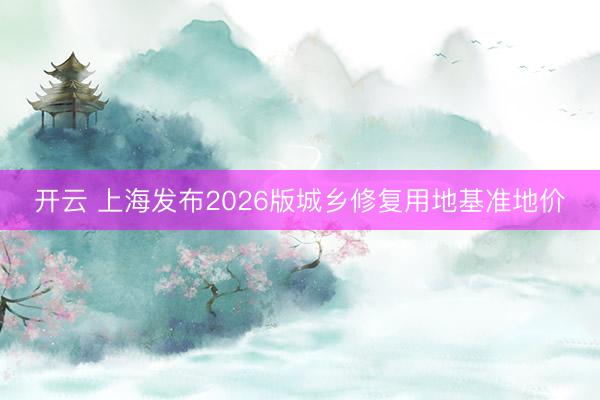 开云 上海发布2026版城乡修复用地基准地价